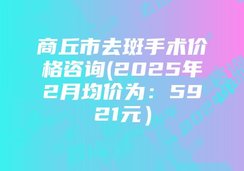 商丘市去斑手术价格咨询(2025年2月均价为：5921元）