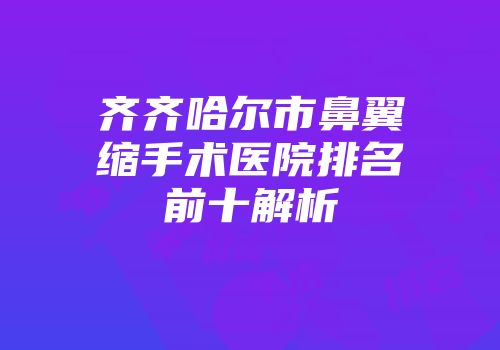 齐齐哈尔市鼻翼缩手术医院排名前十解析