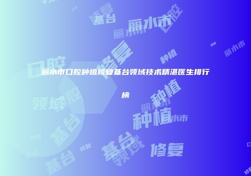 丽水市口腔种植修复基台领域技术精湛医生排行榜