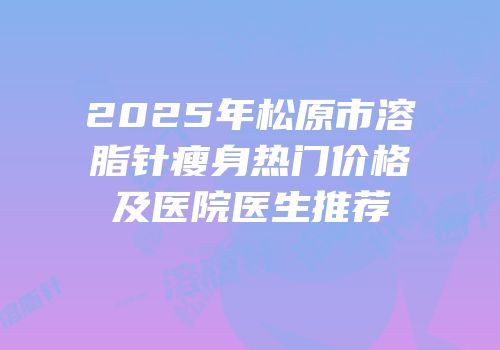 2025年松原市溶脂针瘦身热门价格及医院医生推荐