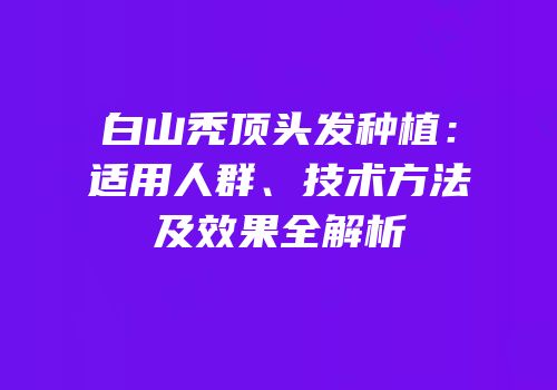 白山秃顶头发种植：适用人群、技术方法及效果全解析