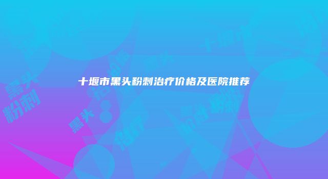 十堰市黑头粉刺治疗价格及医院推荐