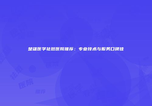 楚雄医学祛斑医院推荐：专业技术与服务口碑佳