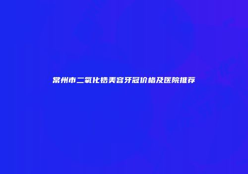 常州市二氧化锆美容牙冠价格及医院推荐