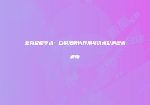 全身吸脂手术：白银泡腾片作用与价格影响因素解析