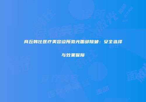 商丘韩仕医疗美容诊所激光面部除皱：安全选择与效果保障