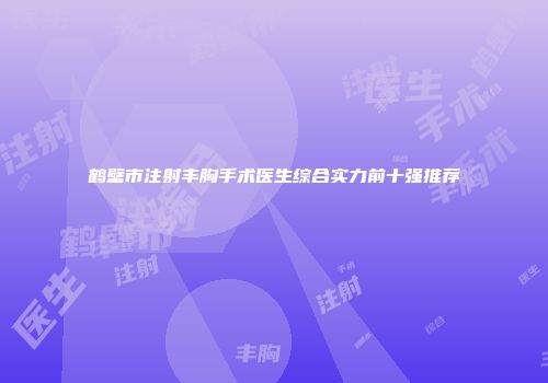 鹤壁市注射丰胸手术医生综合实力前十强推荐