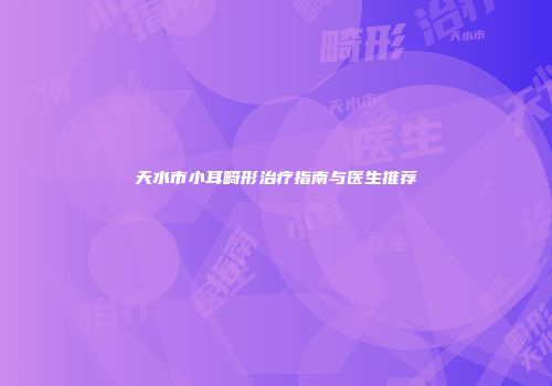 天水市小耳畸形治疗指南与医生推荐