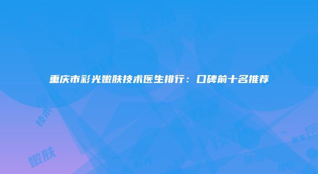 重庆市彩光嫩肤技术医生排行：口碑前十名推荐