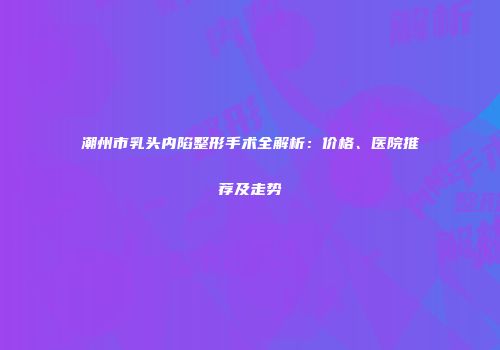潮州市乳头内陷整形手术全解析：价格、医院推荐及走势