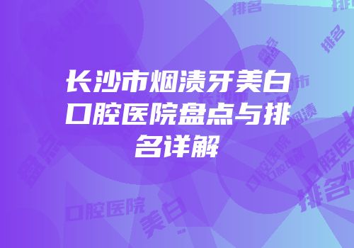 长沙市烟渍牙美白口腔医院盘点与排名详解