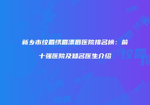 新乡市纹眉绣眉漂唇医院排名榜：前十强医院及知名医生介绍