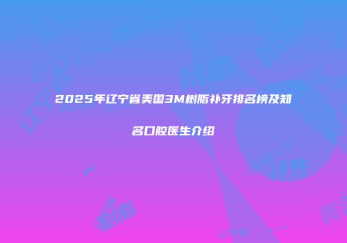 2025年辽宁省美国3M树脂补牙排名榜及知名口腔医生介绍