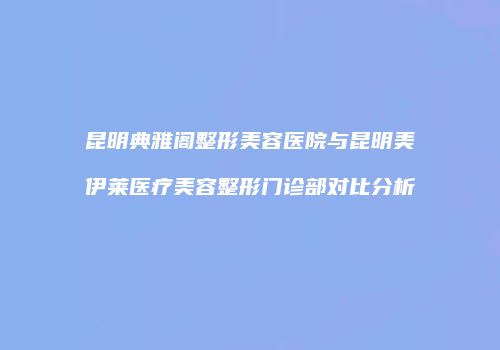 昆明典雅阁整形美容医院与昆明美伊莱医疗美容整形门诊部对比分析