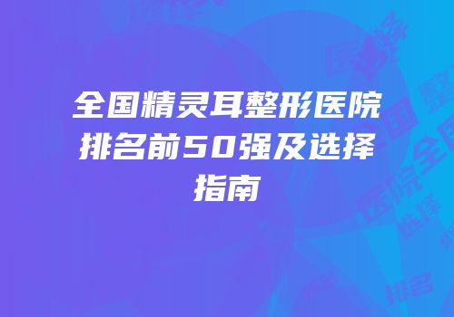 全国精灵耳整形医院排名前50强及选择指南