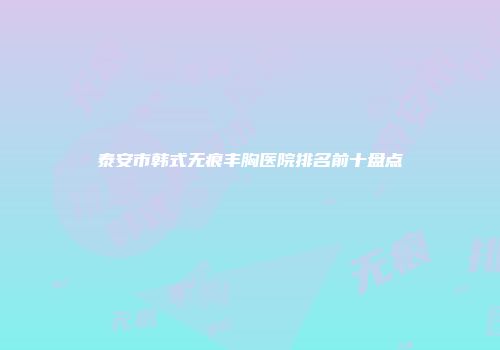 泰安市韩式无痕丰胸医院排名前十盘点