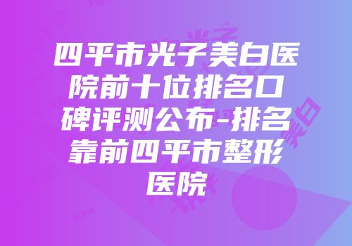 四平市光子美白医院前十位排名口碑评测公布-排名靠前四平市整形医院
