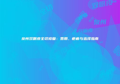 泉州双眼皮全切修复：费用、疤痕与选择指南