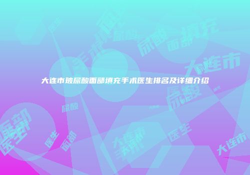 大连市玻尿酸面部填充手术医生排名及详细介绍