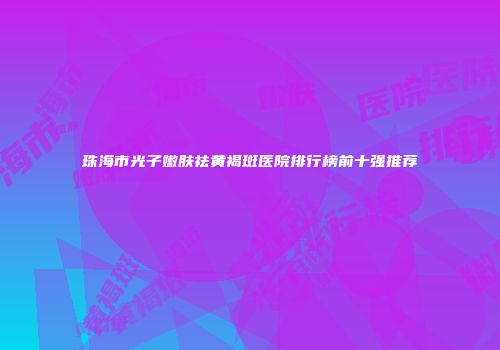 珠海市光子嫩肤祛黄褐斑医院排行榜前十强推荐