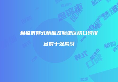盘锦市韩式精细改脸型医院口碑排名前十强揭晓