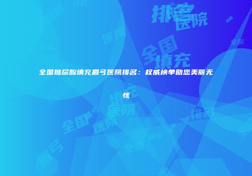 全国玻尿酸填充眉弓医院排名：权威榜单助您美丽无忧
