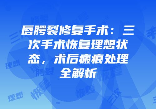 唇腭裂修复手术：三次手术恢复理想状态，术后瘢痕处理全解析