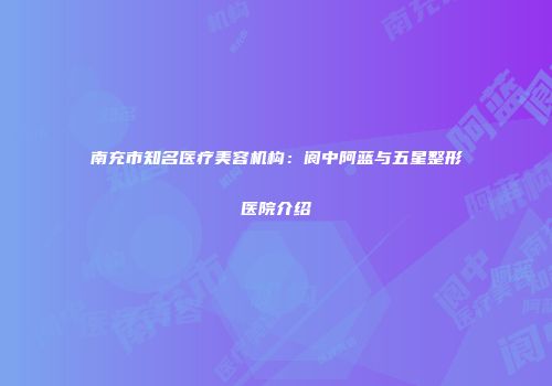 南充市知名医疗美容机构：阆中阿蓝与五星整形医院介绍