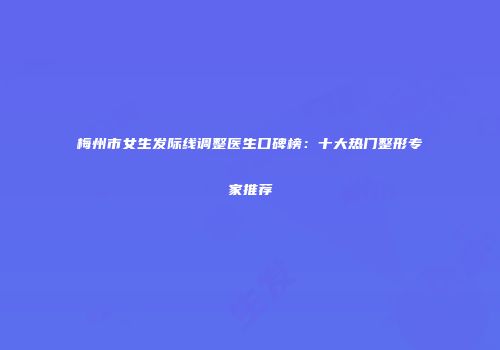 梅州市女生发际线调整医生口碑榜：十大热门整形专家推荐