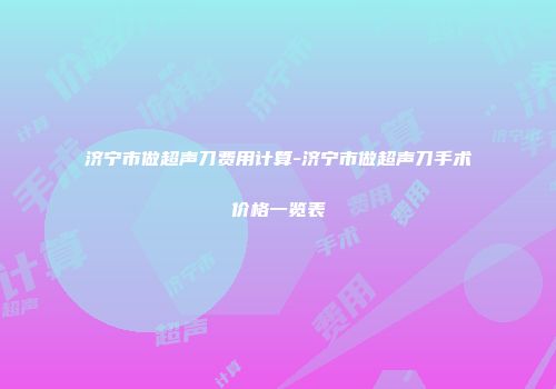 济宁市做超声刀费用计算-济宁市做超声刀手术价格一览表