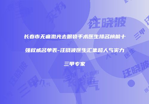 长春市无痛激光去眼袋手术医生排名榜前十强权威名单表-汪晓波医生汇集超人气实力三甲专家