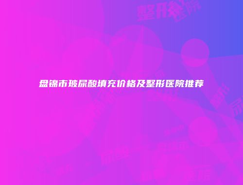 盘锦市玻尿酸填充价格及整形医院推荐