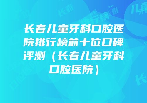 长春儿童牙科口腔医院排行榜前十位口碑评测（长春儿童牙科口腔医院）