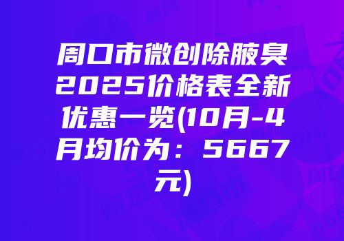 周口市微创除腋臭2025价格表全新优惠一览(10月-4月均价为：5667元)