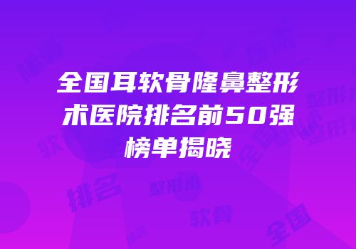 全国耳软骨隆鼻整形术医院排名前50强榜单揭晓