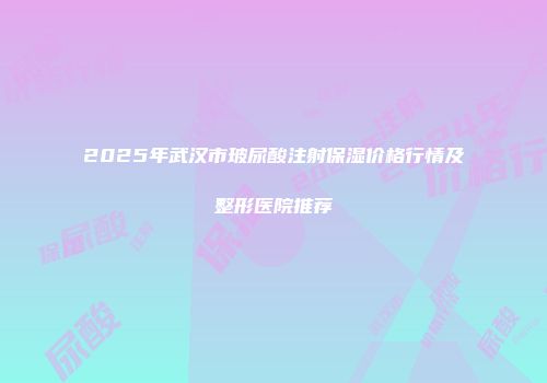 2025年武汉市玻尿酸注射保湿价格行情及整形医院推荐