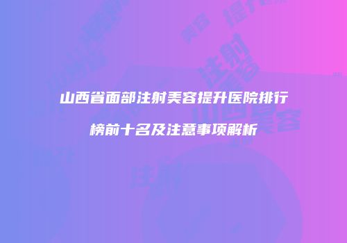 山西省面部注射美容提升医院排行榜前十名及注意事项解析