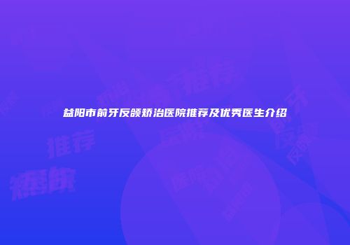益阳市前牙反颌矫治医院推荐及优秀医生介绍