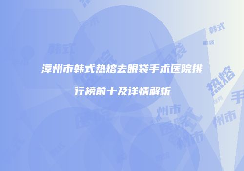 漳州市韩式热熔去眼袋手术医院排行榜前十及详情解析