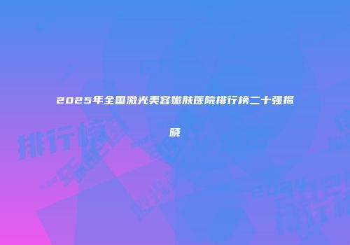 2025年全国激光美容嫩肤医院排行榜二十强揭晓