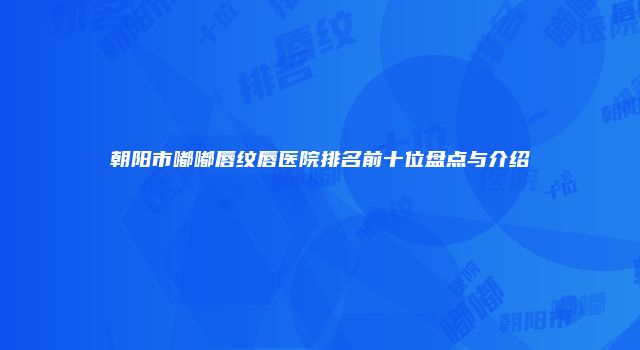 朝阳市嘟嘟唇纹唇医院排名前十位盘点与介绍