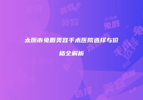 太原市兔唇美容手术医院选择与价格全解析