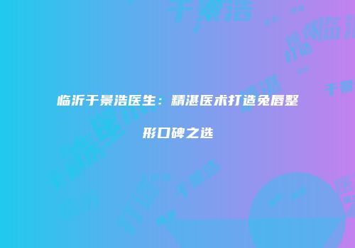 临沂于景浩医生：精湛医术打造兔唇整形口碑之选
