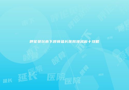 呼伦贝尔市下颌骨延长医院排名前十攻略
