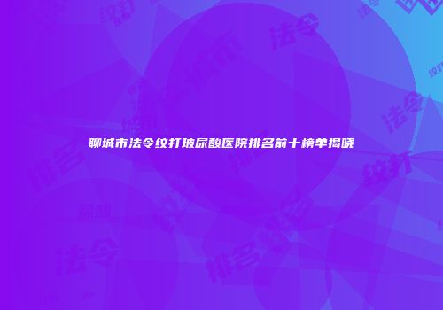 聊城市法令纹打玻尿酸医院排名前十榜单揭晓