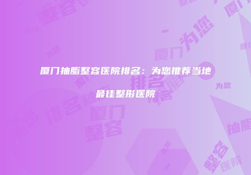 厦门抽脂整容医院排名：为您推荐当地最佳整形医院