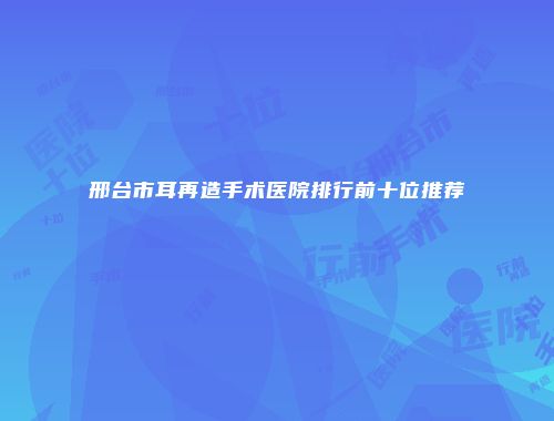 邢台市耳再造手术医院排行前十位推荐