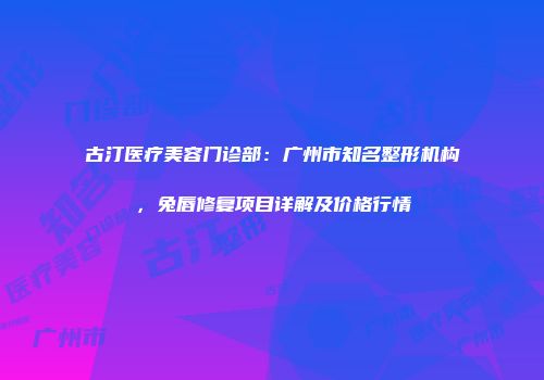 古汀医疗美容门诊部：广州市知名整形机构，兔唇修复项目详解及价格行情