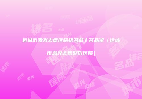 运城市激光去痣医院排名前十名品鉴（运城市激光去痣整形医院）