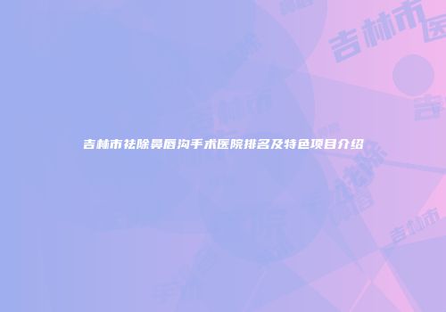 吉林市祛除鼻唇沟手术医院排名及特色项目介绍